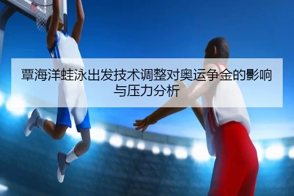 覃海洋蛙泳出发技术调整对奥运争金的影响与压力分析